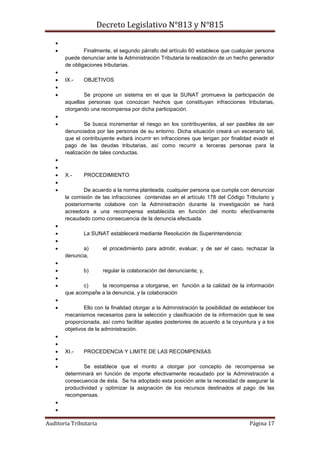 Decreto Legislativo N°813 y N°815
Auditoria Tributaria Página 17

 Finalmente, el segundo párrafo del artículo 60 establece que cualquier persona
puede denunciar ante la Administración Tributaria la realización de un hecho generador
de obligaciones tributarias.

 IX.- OBJETIVOS

 Se propone un sistema en el que la SUNAT promueva la participación de
aquellas personas que conozcan hechos que constituyan infracciones tributarias,
otorgando una recompensa por dicha participación.

 Se busca incrementar el riesgo en los contribuyentes, al ser pasibles de ser
denunciados por las personas de su entorno. Dicha situación creará un escenario tal,
que el contribuyente evitará incurrir en infracciones que tengan por finalidad evadir el
pago de las deudas tributarias, así como recurrir a terceras personas para la
realización de tales conductas.


 X.- PROCEDIMIENTO

 De acuerdo a la norma planteada, cualquier persona que cumpla con denunciar
la comisión de las infracciones contenidas en el artículo 178 del Código Tributario y
posteriormente colabore con la Administración durante la investigación se hará
acreedora a una recompensa establecida en función del monto efectivamente
recaudado como consecuencia de la denuncia efectuada.

 La SUNAT establecerá mediante Resolución de Superintendencia:

 a) el procedimiento para admitir, evaluar, y de ser el caso, rechazar la
denuncia,

 b) regular la colaboración del denunciante; y,

 c) la recompensa a otorgarse, en función a la calidad de la información
que acompañe a la denuncia, y la colaboración

 Ello con la finalidad otorgar a la Administración la posibilidad de establecer los
mecanismos necesarios para la selección y clasificación de la información que le sea
proporcionada, así como facilitar ajustes posteriores de acuerdo a la coyuntura y a los
objetivos de la administración.


 XI.- PROCEDENCIA Y LIMITE DE LAS RECOMPENSAS

 Se establece que el monto a otorgar por concepto de recompensa se
determinará en función de importe efectivamente recaudado por la Administración a
consecuencia de ésta. Se ha adoptado esta posición ante la necesidad de asegurar la
productividad y optimizar la asignación de los recursos destinados al pago de las
recompensas.


 