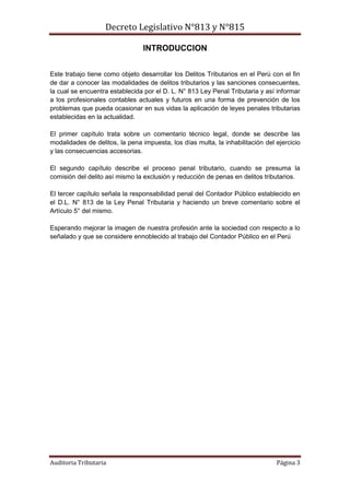 Decreto Legislativo N°813 y N°815
Auditoria Tributaria Página 3
INTRODUCCION
Este trabajo tiene como objeto desarrollar los Delitos Tributarios en el Perú con el fin
de dar a conocer las modalidades de delitos tributarios y las sanciones consecuentes,
la cual se encuentra establecida por el D. L. N° 813 Ley Penal Tributaria y así informar
a los profesionales contables actuales y futuros en una forma de prevención de los
problemas que pueda ocasionar en sus vidas la aplicación de leyes penales tributarias
establecidas en la actualidad.
El primer capítulo trata sobre un comentario técnico legal, donde se describe las
modalidades de delitos, la pena impuesta, los días multa, la inhabilitación del ejercicio
y las consecuencias accesorias.
El segundo capítulo describe el proceso penal tributario, cuando se presuma la
comisión del delito así mismo la exclusión y reducción de penas en delitos tributarios.
El tercer capítulo señala la responsabilidad penal del Contador Público establecido en
el D.L. N° 813 de la Ley Penal Tributaria y haciendo un breve comentario sobre el
Artículo 5° del mismo.
Esperando mejorar la imagen de nuestra profesión ante la sociedad con respecto a lo
señalado y que se considere ennoblecido al trabajo del Contador Público en el Perú
 