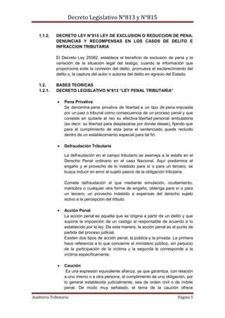 Decreto Legislativo N°813 y N°815
Auditoria Tributaria Página 5
1.1.2. DECRETO LEY N°815 LEY DE EXCLUSION O REDUCCION DE PENA,
DENUNCIAS Y RECOMPENSAS EN LOS CASOS DE DELITO E
INFRACCION TRIBUTARIA
El Decreto Ley 25582, establece el beneficio de exclusión de pena y la
variación de la situación legal del testigo, cuando la información que
proporcione evite la comisión del delito, promueva el esclarecimiento del
delito o, la captura del autor o autores del delito en agravio del Estado.
1.2. BASES TEORICAS
1.2.1. DECRETO LEGISLATIVO N°813 “LEY PENAL TRIBUTARIA”
 Pena Privativa
Se denomina pena privativa de libertad a un tipo de pena impuesta
por un juez o tribunal como consecuencia de un proceso penal y que
consiste en quitarle al reo su efectiva libertad personal ambulatoria
(es decir, su libertad para desplazarse por donde desee), fijando que
para el cumplimiento de esta pena el sentenciado quede recluido
dentro de un establecimiento especial para tal fin.
 Defraudación Tributaria
La defraudación en el campo tributario se asemeja a la estafa en el
Derecho Penal ordinario en el caso Nacional. Aquí predomina el
engaño y el provecho de lo indebido para sí o para un tercero, se
busca inducir en error al sujeto pasivo de la obligación tributaria.
Comete defraudación el que mediante simulación, ocultamiento,
maniobra o cualquier otra forma de engaño, obtenga para sí o para
un tercero, un provecho indebido a expensas del derecho sujeto
activo a la percepción del tributo.
 Acción Penal
La acción penal es aquella que se origina a partir de un delito y que
supone la imposición de un castigo al responsable de acuerdo a lo
establecido por la ley. De esta manera, la acción penal es el punto de
partida del proceso judicial.
Existen dos tipos de acción penal, la pública y la privada. La primera
hace referencia a lo que concierne al ministerio público, sin perjuicio
de la participación de la víctima y la segunda le corresponde a la
víctima específicamente.
 Caución
Es una expresión equivalente afianza, ya que garantiza, con relación
a uno mismo o a otra persona, el cumplimiento de una obligación, por
lo general establecida judicialmente, sea de orden civil o de índole
penal. De modo muy señalado, el tema de la caución ofrece
 
