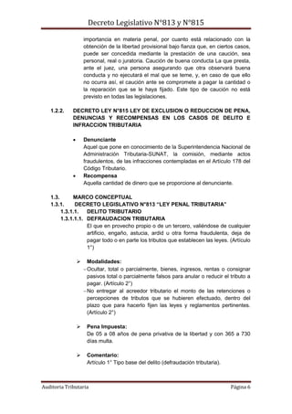 Decreto Legislativo N°813 y N°815
Auditoria Tributaria Página 6
importancia en materia penal, por cuanto está relacionado con la
obtención de la libertad provisional bajo fianza que, en ciertos casos,
puede ser concedida mediante la prestación de una caución, sea
personal, real o juratoria. Caución de buena conducta La que presta,
ante el juez, una persona asegurando que otra observará buena
conducta y no ejecutará el mal que se teme, y, en caso de que ello
no ocurra así, el caución ante se compromete a pagar la cantidad o
la reparación que se le haya fijado. Este tipo de caución no está
previsto en todas las legislaciones.
1.2.2. DECRETO LEY N°815 LEY DE EXCLUSION O REDUCCION DE PENA,
DENUNCIAS Y RECOMPENSAS EN LOS CASOS DE DELITO E
INFRACCION TRIBUTARIA
 Denunciante
Aquel que pone en conocimiento de la Superintendencia Nacional de
Administración Tributaria-SUNAT, la comisión, mediante actos
fraudulentos, de las infracciones contempladas en el Artículo 178 del
Código Tributario.
 Recompensa
Aquella cantidad de dinero que se proporcione al denunciante.
1.3. MARCO CONCEPTUAL
1.3.1. DECRETO LEGISLATIVO N°813 “LEY PENAL TRIBUTARIA”
1.3.1.1. DELITO TRIBUTARIO
1.3.1.1.1. DEFRAUDACION TRIBUTARIA
El que en provecho propio o de un tercero, valiéndose de cualquier
artificio, engaño, astucia, ardid u otra forma fraudulenta, deja de
pagar todo o en parte los tributos que establecen las leyes. (Artículo
1°)
 Modalidades:
Ocultar, total o parcialmente, bienes, ingresos, rentas o consignar
pasivos total o parcialmente falsos para anular o reducir el tributo a
pagar. (Artículo 2°)
No entregar al acreedor tributario el monto de las retenciones o
percepciones de tributos que se hubieren efectuado, dentro del
plazo que para hacerlo fijen las leyes y reglamentos pertinentes.
(Artículo 2°)
 Pena Impuesta:
De 05 a 08 años de pena privativa de la libertad y con 365 a 730
días multa.
 Comentario:
Artículo 1° Tipo base del delito (defraudación tributaria).
 