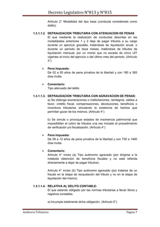 Decreto Legislativo N°813 y N°815
Auditoria Tributaria Página 7
Artículo 2° Modalidad del tipo base (conducta considerada como
delito).
1.3.1.1.2. DEFRAUDACION TRIBUTARIA CON ATENUACION DE PENAS
El que mediante la realización de conductas descritas en las
modalidades anteriores 1 y 2 deja de pagar tributos a su cargo
durante un ejercicio gravable, tratándose de liquidación anual, o
durante un período de doce meses, tratándose de tributos de
liquidación mensual, por un monto que no exceda de cinco UIT
vigentes al inicio del ejercicio o del último mes del periodo. (Artículo
3°)
 Pena Impuesta:
De 02 a 05 años de pena privativa de la libertad y con 180 a 365
días multa.
 Comentario:
Tipo atenuado del delito
1.3.1.1.3. DEFRAUDACION TRIBUTARIA CON AGRAVACION DE PENAS:
a) Se obtenga exoneraciones o inafectaciones, reintegros, saldos a
favor, crédito fiscal, compensaciones, devoluciones, beneficios o
incentivos tributarios simulando la existencia de hechos que
permitan gozar de los mismos. (Artículo 4°)
b) Se simule o provoque estados de insolvencia patrimonial que
imposibiliten el cobro de tributos una vez iniciado el procedimiento
de verificación y/o fiscalización. (Artículo 4°)
 Pena Impuesta:
De 08 a 12 años de pena privativa de la libertad y con 730 a 1460
días multa.
 Comentario:
Artículo 4° inciso (a) Tipo autónomo agravado (por dirigirse a la
indebida obtención de beneficios fiscales y no está referida
directamente a dejar de pagar tributos).
Artículo 4° inciso (b) Tipo autónomo agravado (por tratarse de un
fraude en la etapa de recaudación del tributo y no en la etapa de
liquidación del mismo).
1.3.1.1.4. RELATIVA AL DELITO CONTABLE:
El que estando obligado por las normas tributarias a llevar libros y
registros contables.
a) Incumpla totalmente dicha obligación. (Artículo 5°)
 