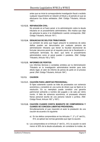 Decreto Legislativo N°813 y N°815
Auditoria Tributaria Página 9
antes que se inicie la correspondiente investigación fiscal o recibido
cualquier requerimiento en relación al tributo y al periodo en que se
efectuaron los ilícitos señalados. (Ref. Código Tributario, Artículo
189°)
1.3.1.2.3. REPARACIÓN CIVIL:
No procede en el fuero penal, si la administración cobra la deuda
tributaria en el procedimiento administrativo. Ello implica que deje
de aplicarse la pena ni la inhabilitación cuando corresponda. (Ref.
Código Tributario, Artículo 191°)
1.3.1.2.4. DENUNCIAS DE DELITOS TRIBUTARIOS:
La comisión de actos que hagan presumir la existencia de estos
delitos pueden ser denunciados por cualquier persona ala
administración tributaria que tienen la facultad discrecional de
formular denuncia penal sin el requisito previo de la fiscalización o
verificación terminada. Es decir, que tanto el procedimiento
administrativo como el penal pueden ir paralelos. (Ref. Código
Tributario, Artículo 192 y 193°)
1.3.1.2.5. INFORMES DE PERITOS:
Los informes técnicos o contables emitidos por la Administración
Tributaria en la investigación administrativa tendrán para todo
efecto legal, el valor de informe de pericia de parte en el proceso
penal. (Ref. Código Tributario, Artículo 194°)
1.3.1.3. CAUSION
1.3.1.3.1. CAUCIÓN PARA LIBERTAD PROVISIONAL:
Si fijara solamente cuando se trate de procesados con solvencia
económica y consistirá en una suma de dinero que se fijará en la
resolución. En su reemplazo puede constituir una garantía
patrimonial suficiente a nombre del juzgado o de sala por dicho
monto. A falta de solvencia económica, el procesado ofrecerá
fianza personal escrita de una persona natural o jurídica. (Ref.
Código Penal, Artículo 182° y 183°).
1.3.1.3.2. CAUCIÓN CUANDO EXISTA MANDATO DE COMPARENCIA Y
CUANDO SE CONCEDA LIBERTAD PROVISONAL:
Simultáneamente el juez impondrá al autor la prestación de una
caución de acuerdo a lo siguiente:
a) En los delitos comprendidos en los Artículos 1°, 3° y 5° del D.L.
813, se aplican las normas generales que rigen la caución.
b) Los comprendidos en el Artículo 2° del D.L. 813, la caución no será
menor al 30% de la deuda actualizada, sin considerar la multas, de
 