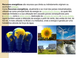 Recursos energéticos são recursos que direta ou indiretamente originam ou 
acumulam energia. 
Como Recursos energéticos, atualmente e ao nível dos países industrializados, 
utilizam-se como principal fonte de energia os combustíveis fósseis, os quais têm 
reservas limitadas e a sua utilização tem causado graves consequências para 
o ambiente, como o efeito estufa, destruição da camada de ozônio e chuvas ácidas. 
Agora também existe a obtenção de energia a partir do vento, das ondas do mar, do 
Sol etc. A mais utilizada no Brasil, é a hidráulica, onde a energia é gerada por uma 
hidrelétrica através da força da água. 
 