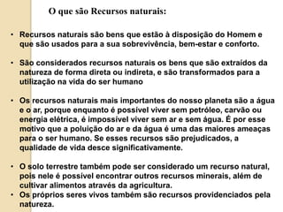 O que são Recursos naturais: 
• Recursos naturais são bens que estão à disposição do Homem e 
que são usados para a sua sobrevivência, bem-estar e conforto. 
• São considerados recursos naturais os bens que são extraídos da 
natureza de forma direta ou indireta, e são transformados para a 
utilização na vida do ser humano 
• Os recursos naturais mais importantes do nosso planeta são a água 
e o ar, porque enquanto é possível viver sem petróleo, carvão ou 
energia elétrica, é impossível viver sem ar e sem água. É por esse 
motivo que a poluição do ar e da água é uma das maiores ameaças 
para o ser humano. Se esses recursos são prejudicados, a 
qualidade de vida desce significativamente. 
• O solo terrestre também pode ser considerado um recurso natural, 
pois nele é possível encontrar outros recursos minerais, além de 
cultivar alimentos através da agricultura. 
• Os próprios seres vivos também são recursos providenciados pela 
natureza. 
 