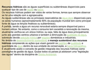 Recursos hídricos são as águas superficiais ou subterrâneas disponíveis para 
qualquer tipo de uso de região ou bacia. 
Os recursos hídricos podem ser vistos de varias formas, temos que sempre observar 
se há uma relação com a agropecuária. 
As águas subterrâneas são os principais reservatórios de água doce disponíveis para 
os seres humanos (aproximadamente 60% da população mundial tem como principal 
fonte de água os lençóis freáticos ou subterrâneos). 
À partida, sendo a água um recurso renovável estaria sempre disponível para o 
homem utilizar. No entanto, como o consumo tem excedido a renovação da mesma, 
atualmente verifica-se um stress hídrico, ou seja, falta de água doce principalmente 
junto aos grandes centros urbanos e também a diminuição da qualidade da água, 
sobretudo devido poluição hídrica por esgotos domésticos e industriais. 
No âmbito do desenvolvimento sustentável, o manejo sustentável dos recursos 
hídricos compreende as ações que visam garantir os padrões de qualidade e 
quantidade da água dentro da sua unidade de conservação, a bacia hidrográfica. 
É atualmente aceito o conceito de gestão integrada dos recursos hídricos como 
paradigma de gestão da água. Quase todos os países já adotaram uma "legislação 
das águas" dentro da disciplina de Direito Ambiental. 
 