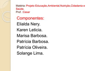Matéria: Projeto Educação,Ambiental,Nutrição,Cidadania e 
Saúde. 
Prof. :Cesar 
Componentes: 
Elialda Nery. 
Karen Leticia. 
Marisa Barbosa. 
Patrícia Barbosa. 
Patrícia Oliveira. 
Solange Lima. 
