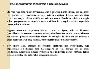 Recursos naturais renováveis e não renováveis 
• Os recursos naturais renováveis, como o próprio nome indica, são recursos 
que podem ser renovados, ou seja, não se esgotam. Como exemplo disso 
temos a energia eólica, obtida através do vento. Também existe a energia 
solar, que pode ser acumulada com a utilização de equipamentos especiais, 
como painéis solares. 
• Alguns recursos importantíssimos como a água, solo e florestas 
(providenciam madeira e outras coisas) são descritos como potencialmente 
renováveis, porque dependem muito da atuação do Homem em relação a 
esses recursos. Por esse motivo, é essencial cuidar desses recursos. 
• Por outro lado, existem os recursos naturais não renováveis, cuja 
exploração e utilização um dia chegará ao fim, porque são recursos 
limitados. Exemplos desses recursos são minerais como carvão, ferro, 
petróleo, xisto, gás natural, ouro, alumínio, etc. 
 