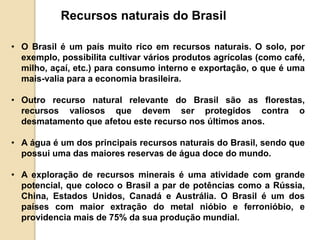 Recursos naturais do Brasil 
• O Brasil é um país muito rico em recursos naturais. O solo, por 
exemplo, possibilita cultivar vários produtos agrícolas (como café, 
milho, açaí, etc.) para consumo interno e exportação, o que é uma 
mais-valia para a economia brasileira. 
• Outro recurso natural relevante do Brasil são as florestas, 
recursos valiosos que devem ser protegidos contra o 
desmatamento que afetou este recurso nos últimos anos. 
• A água é um dos principais recursos naturais do Brasil, sendo que 
possui uma das maiores reservas de água doce do mundo. 
• A exploração de recursos minerais é uma atividade com grande 
potencial, que coloco o Brasil a par de potências como a Rússia, 
China, Estados Unidos, Canadá e Austrália. O Brasil é um dos 
países com maior extração do metal nióbio e ferronióbio, e 
providencia mais de 75% da sua produção mundial. 
 