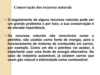 Conservação dos recursos naturais 
• O esgotamento de alguns recursos naturais pode ser 
um grande problema e por isso, a sua conservação é 
de elevada importância. 
• Os recursos naturais não renováveis como o 
petróleo, são usados como fonte de energia, para o 
funcionamento de motores de combustão em carros, 
por exemplo. Como um dia o petróleo vai acabar, é 
importante usar uma fonte de energia alternativa. No 
caso da indústria automóvel, já existem carros que 
usam gás natural e eletricidade como combustível. 
 