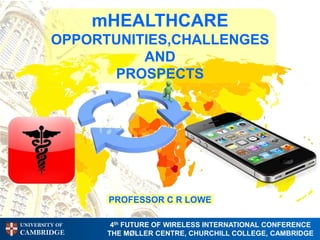 mHEALTHCARE
         OPPORTUNITIES,CHALLENGES
                   AND
               PROSPECTS




                 PROFESSOR C R LOWE

UNIVERSITY OF     4th FUTURE OF WIRELESS INTERNATIONAL CONFERENCE
CAMBRIDGE        THE MØLLER CENTRE, CHURCHILL COLLEGE, CAMBRIDGE
 