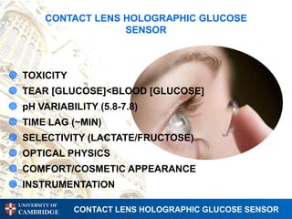 CONTACT LENS HOLOGRAPHIC GLUCOSE
                     SENSOR



 TOXICITY
 TEAR [GLUCOSE]<BLOOD [GLUCOSE]
 pH VARIABILITY (5.8-7.8)
 TIME LAG (~MIN)
 SELECTIVITY (LACTATE/FRUCTOSE)
 OPTICAL PHYSICS
 COMFORT/COSMETIC APPEARANCE
 INSTRUMENTATION
UNIVERSITY OF
CAMBRIDGE       CONTACT LENS HOLOGRAPHIC GLUCOSE SENSOR
 