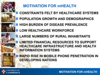 MOTIVATION FOR mHEALTH
            CONSTRAINTS FELT BY HEALTHCARE SYSTEMS
            POPULATION GROWTH AND DEMOGRAPHICS
            HIGH BURDEN OF DISEASE PREVALENCE
            LOW HEALTHCARE WORKFORCE
            LARGE NUMBERS OF RURAL INHABITANTS
            LIMITED FINANCIAL RESOURCES TO SUPPORT
            HEALTHCARE INFRASTRUCTURE AND HEALTH
            INFORMATION SYSTEMS
            RAPID RISE IN MOBILE PHONE PENETRATION IN
            DEVELOPING NATIONS

UNIVERSITY OF
CAMBRIDGE                       MOTIVATION FOR mHEALTH
 