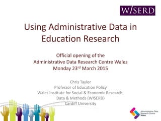 Using Administrative Data in
Education Research
Official opening of the
Administrative Data Research Centre Wales
Monday 23rd March 2015
Chris Taylor
Professor of Education Policy
Wales Institute for Social & Economic Research,
Data & Methods (WISERD)
Cardiff University
 