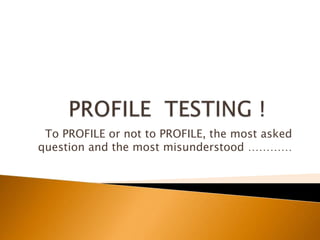 PROFILE  TESTING !	 To PROFILE or not to PROFILE, the most asked question and the most misunderstood ………… 