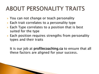 You can not change or teach personalityEach trait correlates to a personality typeEach Type correlates to a position that is best suited for the typeEach position requires strengths from personality types and their traits	It is our job at profilecoaching.ca to ensure that all these factors are aligned for your success.ABOUT PERSONALITY TRAITS