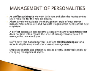 At profilecoaching.ca we work with you and plan the management style required for the new employee.Alternatively we evaluate the management style of your current management and relate and evaluate it against the needs of the new employee.	A perfect candidate can become a casualty in any organization that does not take into account the style of management required to manage the new employee.	Don’t have that happen to you!  Contact profilecoaching.ca for a more in depth analysis of your current management.	Employee morale and efficiency can be greatly improved simply by changing management styles.MANAGEMENT OF PERSONALITIES