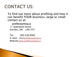 	To find out more about profiling and how it can benefit YOUR business, large or small contact us at:profilecoaching.ca11 Sydenham StreetDundas, ON    L9H 2T5Tel.:  	289.238.9982E-mail:  info@profilecoaching.caWebsite:www.profilecoaching.caCONTACT US:	