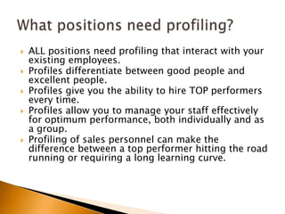 ALL positions need profiling that interact with your existing employees.Profiles differentiate between good people and excellent people.  Profiles give you the ability to hire TOP performers every time.Profiles allow you to manage your staff effectively for optimum performance, both individually and as a group.Profiling of sales personnel can make the difference between a top performer hitting the road running or requiring a long learning curve.  What positions need profiling?	