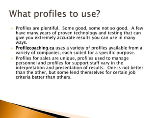 Profiles are plentiful.  Some good, some not so good.  A few have many years of proven technology and testing that can give you extremely accurate results you can use in many ways.Profilecoaching.ca uses a variety of profiles available from a variety of companies; each suited for a specific purpose.Profiles for sales are unique, profiles used to manage personnel and profiles for support staff vary in the interpretation and presentation of results.  One is not better than the other, but some lend themselves for certain job criteria better than others.What profiles to use?