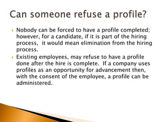 Nobody can be forced to have a profile completed; however, for a candidate, if it is part of the hiring process,  it would mean elimination from the hiring process.Existing employees, may refuse to have a profile done after the hire is complete.  If a company uses profiles as an opportunity for advancement then, with the consent of the employee, a profile can be administered.Can someone refuse a profile?