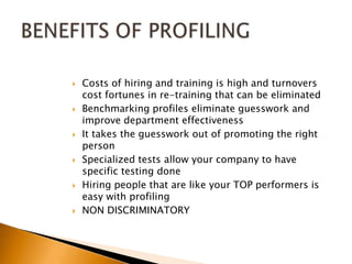 Costs of hiring and training is high and turnovers cost fortunes in re-training that can be eliminatedBenchmarking profiles eliminate guesswork and improve department effectiveness It takes the guesswork out of promoting the right personSpecialized tests allow your company to have specific testing doneHiring people that are like your TOP performers is easy with profilingNON DISCRIMINATORYBENEFITS OF PROFILING