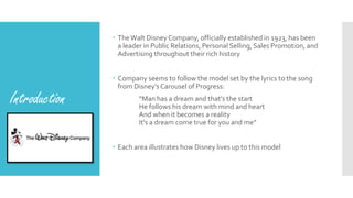 Introduction
 TheWalt Disney Company, officially established in 1923, has been
a leader in Public Relations, Personal Selling, Sales Promotion, and
Advertising throughout their rich history
 Company seems to follow the model set by the lyrics to the song
from Disney’s Carousel of Progress:
“Man has a dream and that's the start
He follows his dream with mind and heart
And when it becomes a reality
It's a dream come true for you and me”
 Each area illustrates how Disney lives up to this model
 