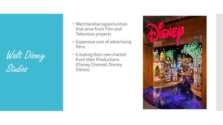 Walt Disney
Studios
• Merchandise opportunities
that arise from Film and
Television projects
• Expensive cost of advertising
films
• Creating their own market
from their Productions.
(Disney Channel, Disney
Stores)
 