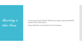 Advertising in
other Areas
 “I’m going to DisneyWorld!”Well known slogan Super Bowl MVP’s
always scream after game
 Using celebrities as promotion for the Company
 
