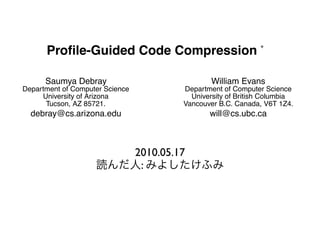 Proﬁle-Guided Code Compression

                   Saumya Debray                                                  William Evans
         Department of Computer Science                                 Department of Computer Science
              University of Arizona                                       University of British Columbia
               Tucson, AZ 85721.                                        Vancouver B.C. Canada, V6T 1Z4.
             debray@cs.arizona.edu                                               will@cs.ubc.ca


RACT                                                             1. INTRODUCTION
                                                       2010.05.17 years there has been an increasing trend towar
 uters are increasingly used in contexts where the amount       In recent
 ble memory is limited, it becomes important to devise
es that reduce the memory footprint of application pro-
                                                        :    incorporation of computers into a wide variety of devices, s
                                                             palm-tops, telephones, embedded controllers, etc. In many o
hile leaving them in an executable form. This paper de-          devices, the amount of memory available is limited, due to c
 n approach to applying data compression techniques to           erations such as space, weight, power consumption, or pric
he size of infrequently executed portions of a program.          example, the widely used TMS320-C5x DSP processor from
 pressed code is decompressed dynamically (via software)         Instruments has only 64 Kwords of program memory for exec
d, prior to execution. The use of data compression tech-         code [23]. At the same time, there is an increasing desire
ncreases the amount of code size reduction that can be           more and more sophisticated software in such devices, such
 ; their application to infrequently executed code limits the    cryption software in telephones, speech/image processing so
overhead due to dynamic decompression; and the use of            in palm-tops, fault diagnosis software in embedded processo
                                                                 Since these devices typically have no secondary storage, an
 