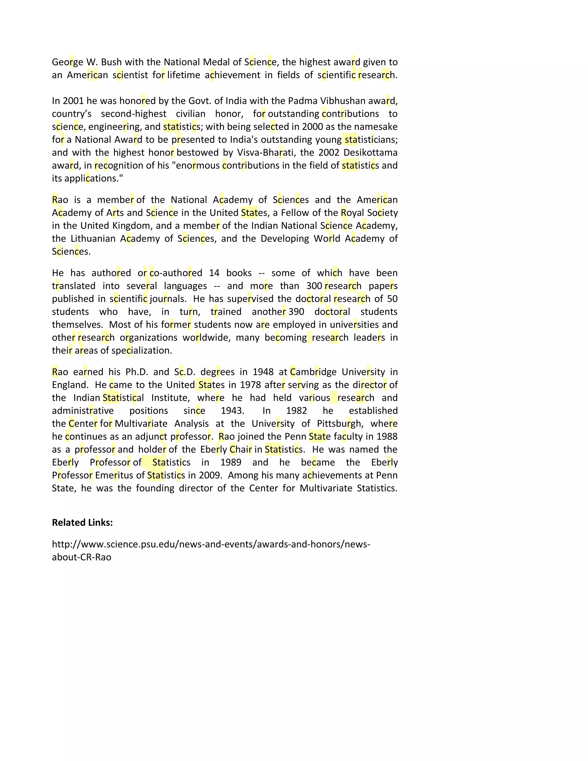 George W. Bush with the National Medal of Science, the highest award given to
an American scientist for lifetime achievement in fields of scientific research.
In 2001 he was honored by the Govt. of India with the Padma Vibhushan award,
country’s second-highest civilian honor, for outstanding contributions to
science, engineering, and statistics; with being selected in 2000 as the namesake
for a National Award to be presented to India's outstanding young statisticians;
and with the highest honor bestowed by Visva-Bharati, the 2002 Desikottama
award, in recognition of his "enormous contributions in the field of statistics and
its applications."
Rao is a member of the National Academy of Sciences and the American
Academy of Arts and Science in the United States, a Fellow of the Royal Society
in the United Kingdom, and a member of the Indian National Science Academy,
the Lithuanian Academy of Sciences, and the Developing World Academy of
Sciences.
He has authored or co-authored 14 books -- some of which have been
translated into several languages -- and more than 300 research papers
published in scientific journals. He has supervised the doctoral research of 50
students who have, in turn, trained another 390 doctoral students
themselves. Most of his former students now are employed in universities and
other research organizations worldwide, many becoming research leaders in
their areas of specialization.
Rao earned his Ph.D. and Sc.D. degrees in 1948 at Cambridge University in
England. He came to the United States in 1978 after serving as the director of
the Indian Statistical Institute, where he had held various research and
administrative positions since 1943. In 1982 he established
the Center for Multivariate Analysis at the University of Pittsburgh, where
he continues as an adjunct professor. Rao joined the Penn State faculty in 1988
as a professor and holder of the Eberly Chair in Statistics. He was named the
Eberly Professor of Statistics in 1989 and he became the Eberly
Professor Emeritus of Statistics in 2009. Among his many achievements at Penn
State, he was the founding director of the Center for Multivariate Statistics.
Related Links:
http://www.science.psu.edu/news-and-events/awards-and-honors/news-
about-CR-Rao
 