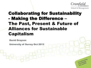 Collaborating for Sustainability
- Making the Difference –
The Past, Present & Future of
Alliances for Sustainable
Capitalism
David Grayson
University of Surrey Oct 2013

 