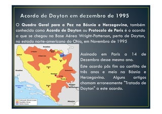 O Quadro Geral para a Paz na Bósnia e Herzegovina, também
conhecido como Acordo de Dayton ou Protocolo de Paris é o acordo
a que se chegou na Base Aérea Wright-Patterson, perto de Dayton,
no estado norte-americano do Ohio, em Novembro de 1995

                               Assinado em Paris a 14 de
                               Dezembro desse mesmo ano.
                               Este acordo pôs fim ao conflito de
                               três anos e meio na Bósnia e
                               Herzegovina.     Alguns    artigos
                               chamam erroneamente "Tratado de
                               Dayton" a este acordo.
 