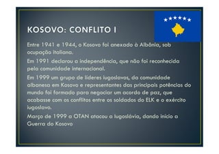 Entre 1941 e 1944, o Kosovo foi anexado à Albânia, sob
ocupação italiana.
Em 1991 declarou a independência, que não foi reconhecida
pela comunidade internacional.
Em 1999 um grupo de líderes iugoslavos, da comunidade
albanesa em Kosovo e representantes das principais potências do
mundo foi formado para negociar um acordo de paz, que
acabasse com os conflitos entre os soldados do ELK e o exército
iugoslavo.
Março de 1999 a OTAN atacou a Iugoslávia, dando início a
Guerra do Kosovo
 