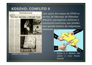 Com apoio das tropas da OTAN os
                   sérvios, de liderança de Slobodan
                   Milosevic, perseguiram, mataram e
                   expulsaram kosovares, que mantém
                   uma grande maioria de mulçumanos
                   albaneses.




JORNAL DO BRASIL               Rússia e a Albânia são
                               contra o novo Estado
                               Kosovar
 