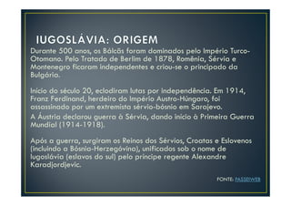 Durante 500 anos, os Bálcãs foram dominados pelo Império Turco-
Otomano. Pelo Tratado de Berlim de 1878, Romênia, Sérvia e
Montenegro ficaram independentes e criou-se o principado da
Bulgária.
Início do século 20, eclodiram lutas por independência. Em 1914,
Franz Ferdinand, herdeiro do Império Austro-Húngaro, foi
assassinado por um extremista sérvio-bósnio em Sarajevo.
A Áustria declarou guerra à Sérvia, dando início à Primeira Guerra
Mundial (1914-1918).
Após a guerra, surgiram os Reinos dos Sérvios, Croatas e Eslovenos
(incluindo a Bósnia-Herzegóvina), unificados sob o nome de
Iugoslávia (eslavos do sul) pelo príncipe regente Alexandre
Karadjordjevic.
                                                       FONTE: PASSEIWEB
 