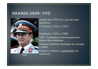 Joseph Broz TITO foi o grande líder
       Iugoslavo.
       1º Ministro: 1945 a 1953;

       Presidente: 1953 a 1980.
       1961: Conferência Internacional dos
       Países Não-Alinhados
       Manteve distância ideologia em relação
       a URSS.
       Chegou a adotar a autogestão nas
TITO   empresas.
 