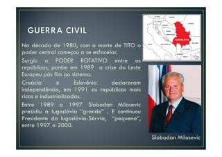 Na década de 1980, com a morte de TITO o
poder central começou a se esfacelar.
Surgiu o PODER ROTATIVO entre as
repúblicas, porém em 1989 a crise do Leste
Europeu pós fim ao sistema.
Croácia        e      Eslovênia   declararam
independência, em 1991 as repúblicas mais
ricas e industrializadas.
Entre 1989 a 1997 Slobodan Milosevic
presidiu a Iugoslávia “grande” . E continuou
Presidente da Iugoslávia-Sérvia, “pequena”,
entre 1997 a 2000.
                                               Slobodan Milosevic
 