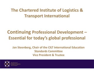 The Chartered Institute of Logistics &
Transport International
Continuing Professional Development –
Essential for today’s global professional
Jan Steenberg, Chair of the CILT International Education
Standards Committee
Vice President & Trustee
 