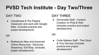 PVSD Tech Institute - Day Two/Three
DAY TWO

• 

Voicethread & The Flipped
Classroom and work with Google
Sites (includes practice and
project development)

OR

• 

Rediscover New and Improved
Online Resources - Discovery
Streaming / Ed1Stop (includes
project development)

DAY THREE

• 

Ormondale Staff - Content
Creation on iPad & Web
(Includes practice and project
development)

OR

• 

Corte Madera Staff - The Cloud
& Your Devices (includes
practice and project
development)

 
