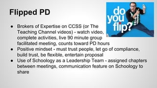 Flipped PD

• 
• 
• 

Brokers of Expertise on CCSS (or The
Teaching Channel videos) - watch video,
complete activities, live 90 minute group
facilitated meeting, counts toward PD hours
Positive mindset - must trust people, let go of compliance,
build trust, be flexible, entertain proposal
Use of Schoology as a Leadership Team - assigned chapters
between meetings, communication feature on Schoology to
share

 