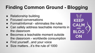 Finding Common Ground - Blogging

•  Relationship building
•  Focused conversations
•  Formal/informal - eliminates the rules
•  Can safely address teachable moments in
• 
• 
• 

the classroom
Becomes a teachable moment outside
the classroom - worldwide consumption (or not)
Find yourself...and your voice
Size matters...it’s the rule of 1000

 