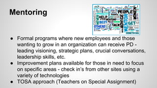 Mentoring

•  Formal programs where new employees and those
• 
• 

wanting to grow in an organization can receive PD leading visioning, strategic plans, crucial conversations,
leadership skills, etc.
Improvement plans available for those in need to focus
on specific areas - check in’s from other sites using a
variety of technologies
TOSA approach (Teachers on Special Assignment)

 