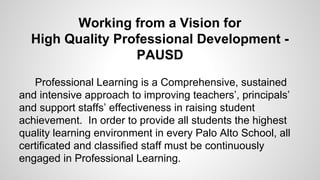 Working from a Vision for
High Quality Professional Development PAUSD
Professional Learning is a Comprehensive, sustained
and intensive approach to improving teachers’,
principals’ and support staffs’ effectiveness in raising
student achievement. In order to provide all students the
highest quality learning environment in every Palo Alto
School, all certificated and classified staff must be
continuously engaged in Professional Learning.

 