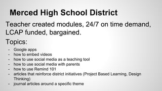 Merced High School District
Teacher created modules, 24/7 on time demand,
LCAP funded, bargained.
Topics:
- Google apps
- how to embed videos
- how to use social media as a teaching tool
- how to use social media with parents
- how to use Remind 101
- articles that reinforce district initiatives (Project Based Learning, Design
Thinking)
- journal articles around a specific theme
 