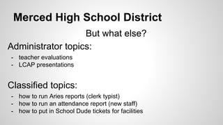 Merced High School District
But what else?
Administrator topics:
- teacher evaluations
- LCAP presentations
Classified topics:
- how to run Aries reports (clerk typist)
- how to run an attendance report (new staff)
- how to put in School Dude tickets for facilities
 