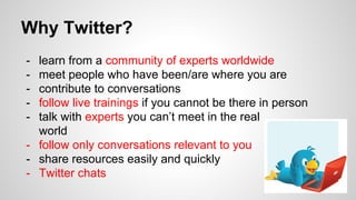 Why Twitter?
- learn from a community of experts worldwide
- meet people who have been/are where you are
- contribute to conversations
- follow live trainings if you cannot be there in person
- talk with experts you can’t meet in the real
world
- follow only conversations relevant to you
- share resources easily and quickly
- Twitter chats
 