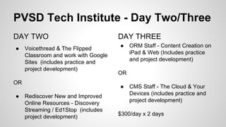 PVSD Tech Institute - Day Two/Three
DAY TWO
● Voicethread & The Flipped
Classroom and work with Google
Sites (includes practice and
project development)
OR
● Rediscover New and Improved
Online Resources - Discovery
Streaming / Ed1Stop (includes
project development)
DAY THREE
● ORM Staff - Content Creation on
iPad & Web (Includes practice
and project development)
OR
● CMS Staff - The Cloud & Your
Devices (includes practice and
project development)
$300/day x 2 days
 