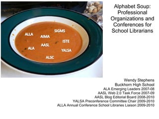 Alphabet Soup: Professional Organizations and Conferences for School Librarians Wendy Stephens Buckhorn High School ALA Emerging Leaders 2007-08 AASL Web 2.0 Task Force 2007-09 AASL Blog Editorial Board 2008-2010 YALSA Preconference Committee Chair 2009-2010 ALLA Annual Conference School Libraries Liaison 2009-2010   