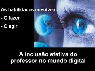 As habilidades envolvem: - O fazer - O agir A inclusão efetiva do professor no mundo digital 