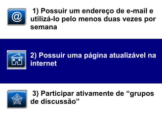 1) Possuir um endereço de e-mail e utilizá-lo pelo menos duas vezes por semana  2) Possuir uma página atualizável na internet  3) Participar ativamente de “grupos de discussão” 